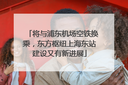 将与浦东机场空铁换乘，东方枢纽上海东站建设又有新进展